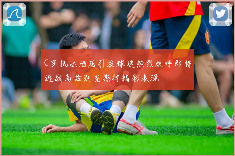 C罗抵达酒店引发球迷热烈欢呼即将迎战乌兹别克期待精彩表现