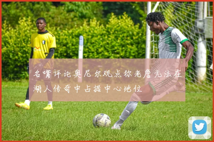 名嘴评论奥尼尔观点称老詹无法在湖人传奇中占据中心地位