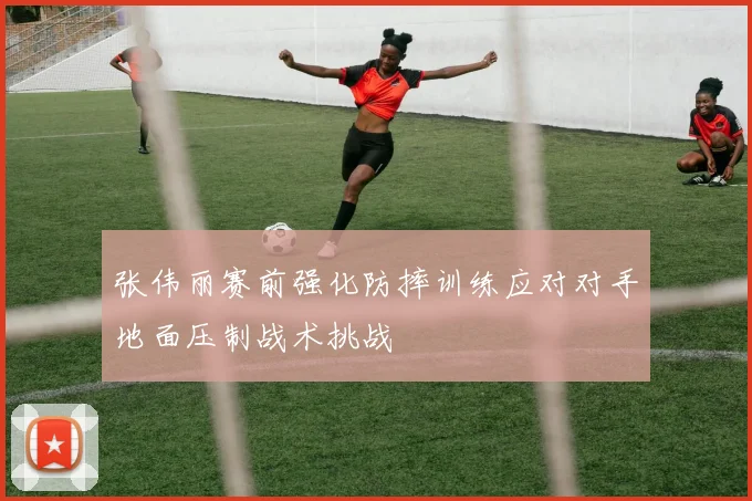 张伟丽赛前强化防摔训练应对对手地面压制战术挑战